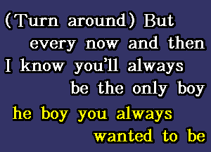 (Turn around) But
every now and then

I know you,11 always
be the only boy

he boy you always
wanted to be