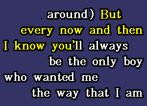 around) But
every now and then
I know you,11 always
be the only boy
Who wanted me
the way that I am