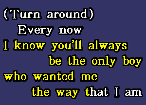 (Turn around)
Every now
I know you,11 always
be the only boy
Who wanted me
the way that I am