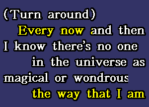 (Turn around)
Every now and then
I know there,s no one
in the universe as
magical 0r wondrous
the way that I am