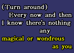 ( Turn around )

Every now and then
I know there,s nothing

any

magical 0r wondrous

as you