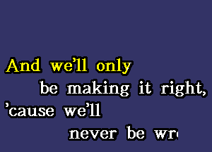 And we,ll only

be making it right,
bause we l1
never be wr-