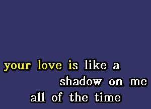 your love is like a
shadow on me

all of the time