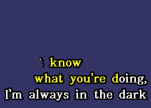 '. know
What you re doing,
Fm always in the dark