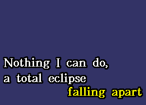 Nothing I can do,

a total eclipse
falling apart