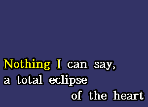 Nothing I can say,
a total eclipse
of the heart