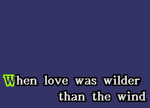 When love was wilder
than the wind