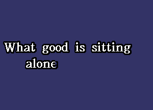 What good is sitting

alone