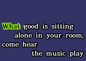 W good is sitting

alone in your room,
come hear
the music play