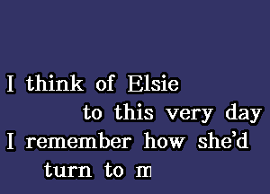 I think of Elsie

to this very day
I remember how shdd
turn to m