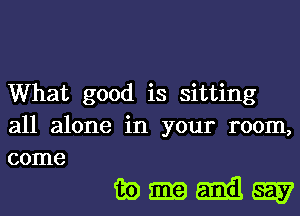 What good is sitting
all alone in your room,
come

mmmggv