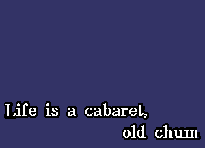 Life is a cabaret,
old chum