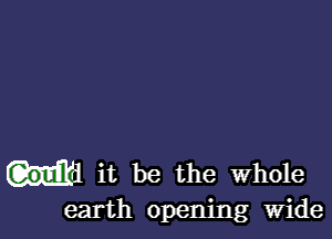 it be the whole
earth opening Wide