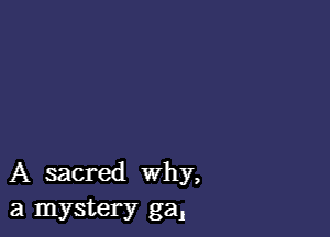 A sacred Why,
a mystery ga,