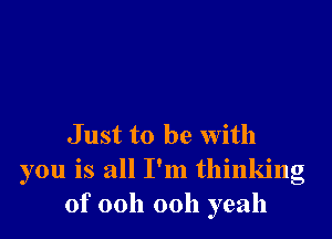 J ust to be with
you is all I'm thinking
of 00h 00h yeah