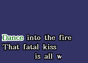 into the fire
That fatal kiss
is all w