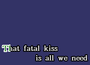 Eat fatal kiss
is all we need