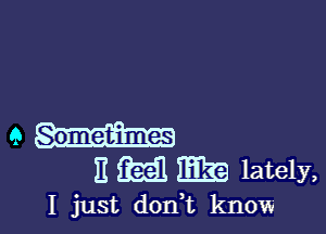 9 Sometimes
E M 1E3?! lately,

I just dont know