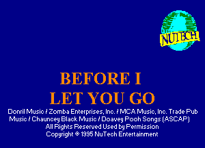 BEFORE I
LET Y 0U GO

Donril Music i Zomba Enterprises. Inc. i MCA Music. Inc. Trade Pub

Music i Chauncey Black Music i Doaveg Pooh Songs (ASCAP)
All Rights Reserved Used by Permission
Copyrightt91995 NuTech Entertainment