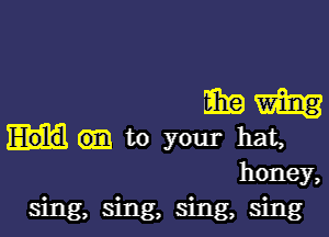 mm

to your hat,

honey,
sing, sing, sing, sing