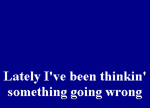 Lately I've been thinkin'
something going wrong