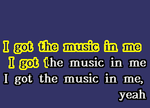 E win m m.
E the music in me
I got the music in me,

yeah