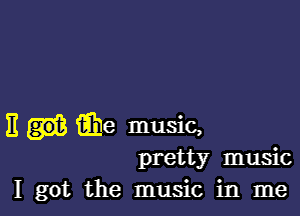 E fihe music,

pretty music
I got the music in me