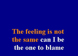 The feeling is not
the same can I be
the one to blame