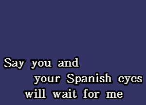 Say you and
your Spanish eyes
will wait for me