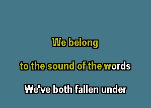 We belong

to the sound of the words

We've both fallen under