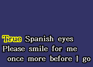 m Spanish eyes
Please smile for me
once more before I go