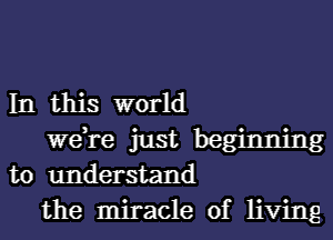 In this world

we,re just beginning
to understand
the miracle of living