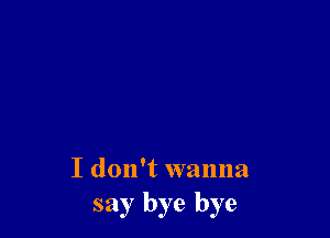 I don't wanna
say bye bye