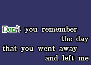 you remember

the day

that you went away
and left me