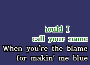 E
(ml
When you,re the blame
for makin, me blue