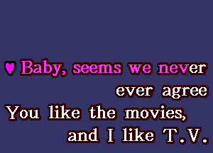 Baby, seems we never
ever agree
You like the movies,

and I like T.V.l