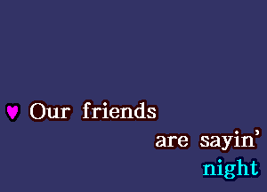 Our f riends
are sayid
night