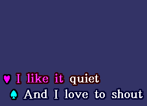 I like it quiet
Q And I love to shout