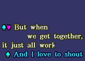 Q But when

we get together,
it just all worle

Q And I love to shout