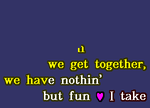 11

we get together,

we have nothid
but fun I take