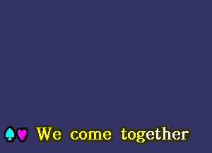 Q We come together