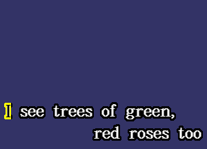 H see trees of green,
red roses too