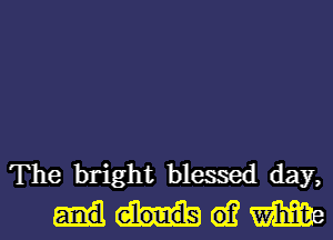 The bright blessed day,
(0? m