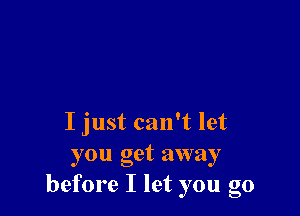 I just can't let
you get away
before I let you go