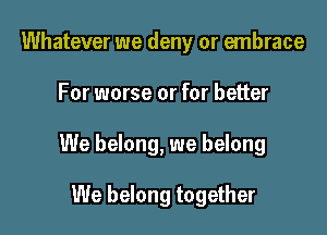 Whatever we deny or embrace

For worse or for better

We belong, we belong

We belong together