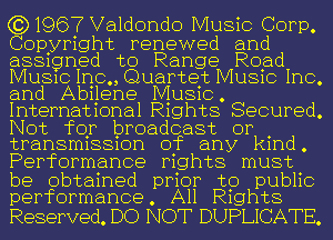 (3)1967 Valdondo Music Corp,

Copyright renewed and
asagned to Range Rqad
MUSIC Inc., Quartet MUSIC Inc.
and Abilene Music.
International Rights Secured.
Not for broadcast or .
transmlssmn of any kmd.

Performance rights must

be obtained prior to public
performance. All R1ghts

Reserved. DO NOT DUPLICATE.