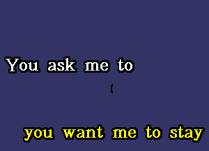 You ask me to

you want me to stay