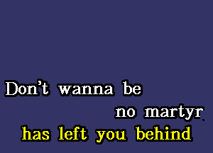 Don,t wanna be

no martyr
has left you behind