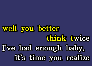 well you better
think twice
Fve had enough baby,
ifs time you realize
