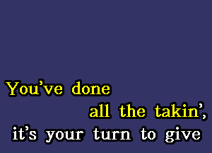 YouVe done
all the takin,,

ifs your turn to give